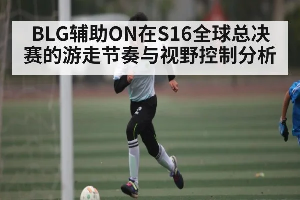 BLG辅助ON在S16全球总决赛的游走节奏与视野控制分析